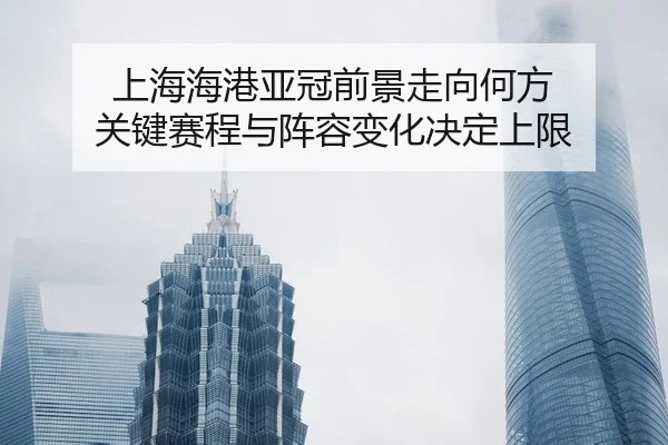 上海海港亚冠前景走向何方 关键赛程与阵容变化决定上限