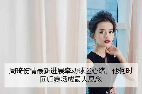 周琦伤情最新进展牵动球迷心绪，他何时回归赛场成最大悬念